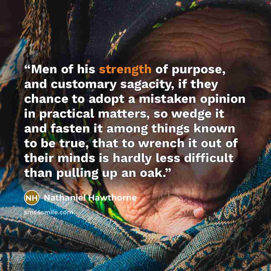 “Men of his strength of purpose, and customary sagacity, if they chance to adopt a mistaken opinion in practical matters, so wedge it and fasten it among things known to be true, that to wrench it out of their minds is hardly less difficult than pulling up an oak.” quote by Nathaniel Hawthorne