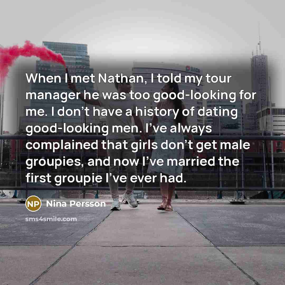“When I met Nathan, I told my tour manager he was too good-looking for me. I don't have a history of dating good-looking men. I've always complained that girls don't get male groupies, and now I've married the first groupie I've ever had.” quote by Nina Persson