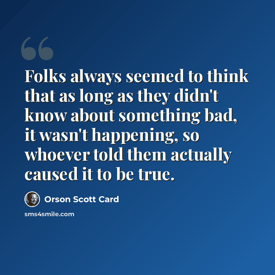 “Folks always seemed to think that as long as they didn't know about something bad, it wasn't happening, so whoever told them actually caused it to be true.” quote by Orson Scott Card