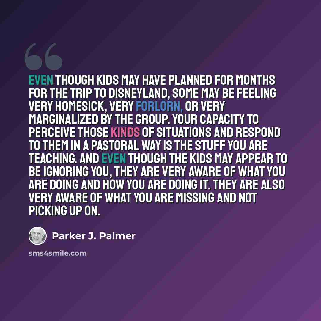 “Even though kids may have planned for months for the trip to Disneyland, some may be feeling very homesick, very forlorn, or very marginalized by the group. Your capacity to perceive those kinds of situations and respond to them in a pastoral way is the stuff you are teaching. And even though the…” quote by Parker J. Palmer