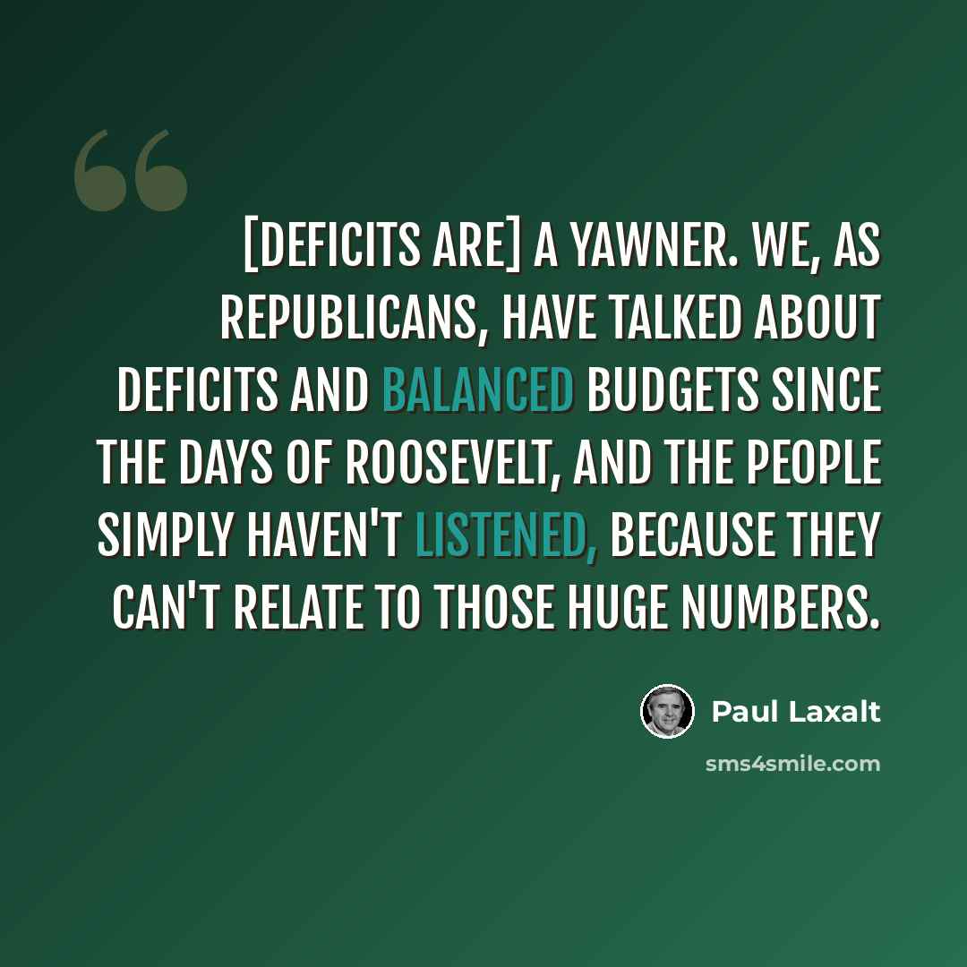 “[Deficits are] a yawner. We, as Republicans, have talked about deficits and balanced budgets since the days of Roosevelt, and the people simply haven't listened, because they can't relate to those huge numbers.” quote by Paul Laxalt