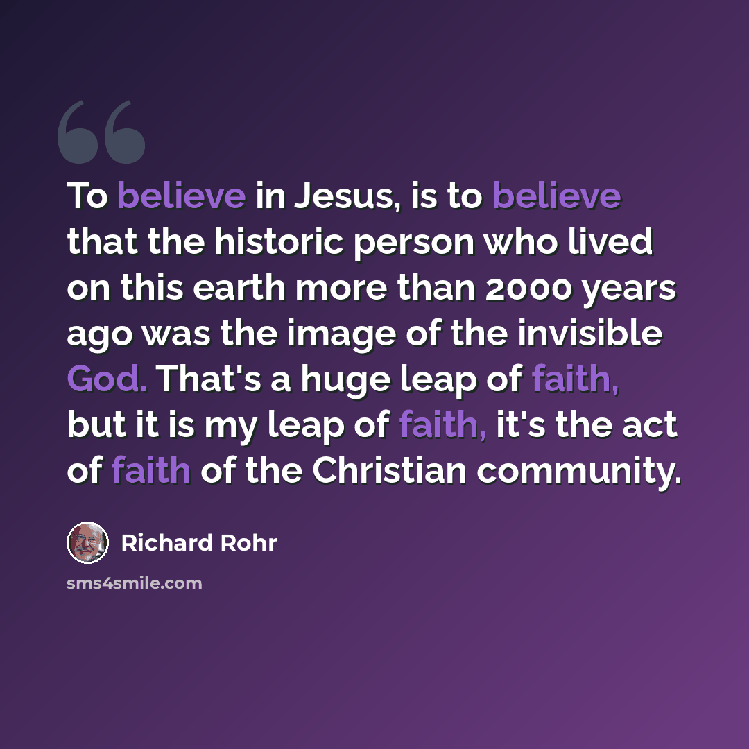 “To believe in Jesus, is to believe that the historic person who lived on this earth more than 2000 years ago was the image of the invisible God. That's a huge leap of faith, but it is my leap of faith, it's the act of faith of the Christian community.” quote by Richard Rohr
