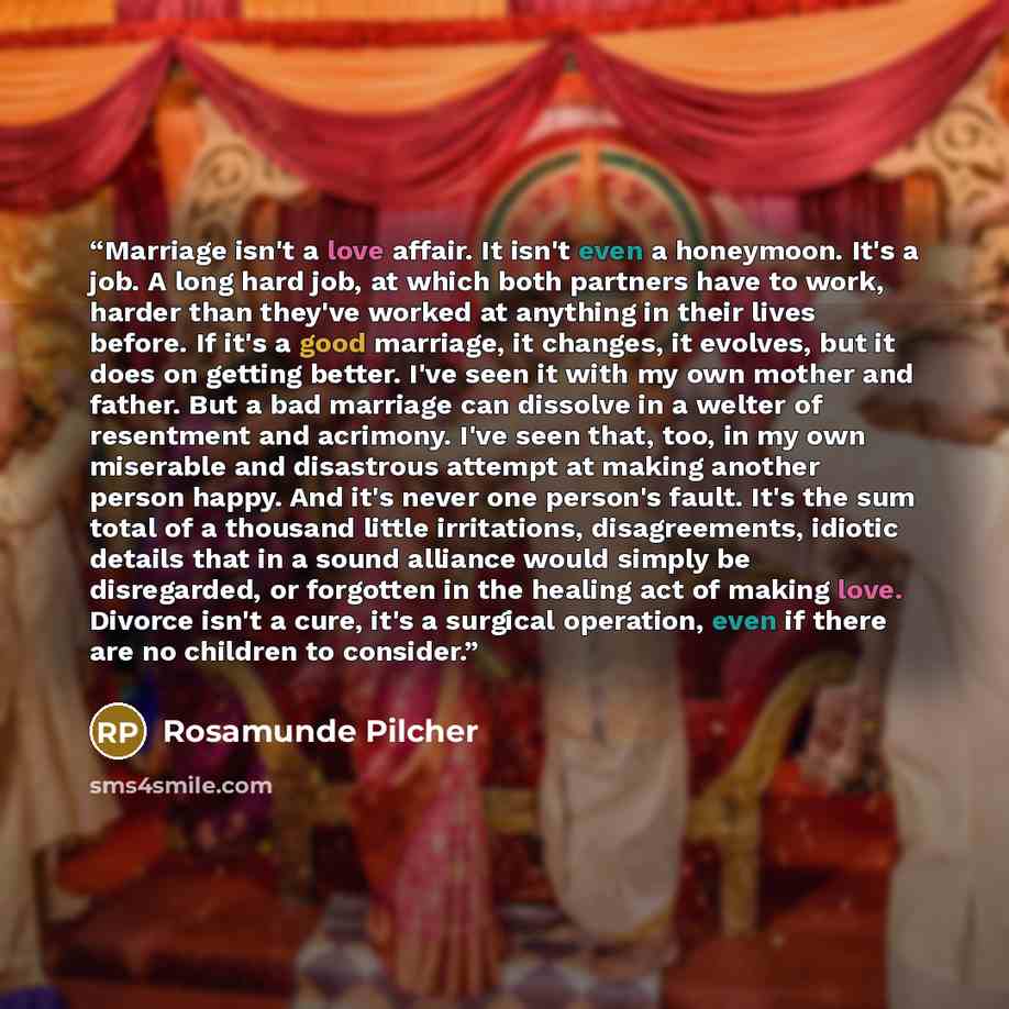 “Marriage isn't a love affair. It isn't even a honeymoon. It's a job. A long hard job, at which both partners have to work, harder than they've worked at anything in their lives before. If it's a good marriage, it changes, it evolves, but it does on getting better. I've seen it with my own mother…” quote by Rosamunde Pilcher