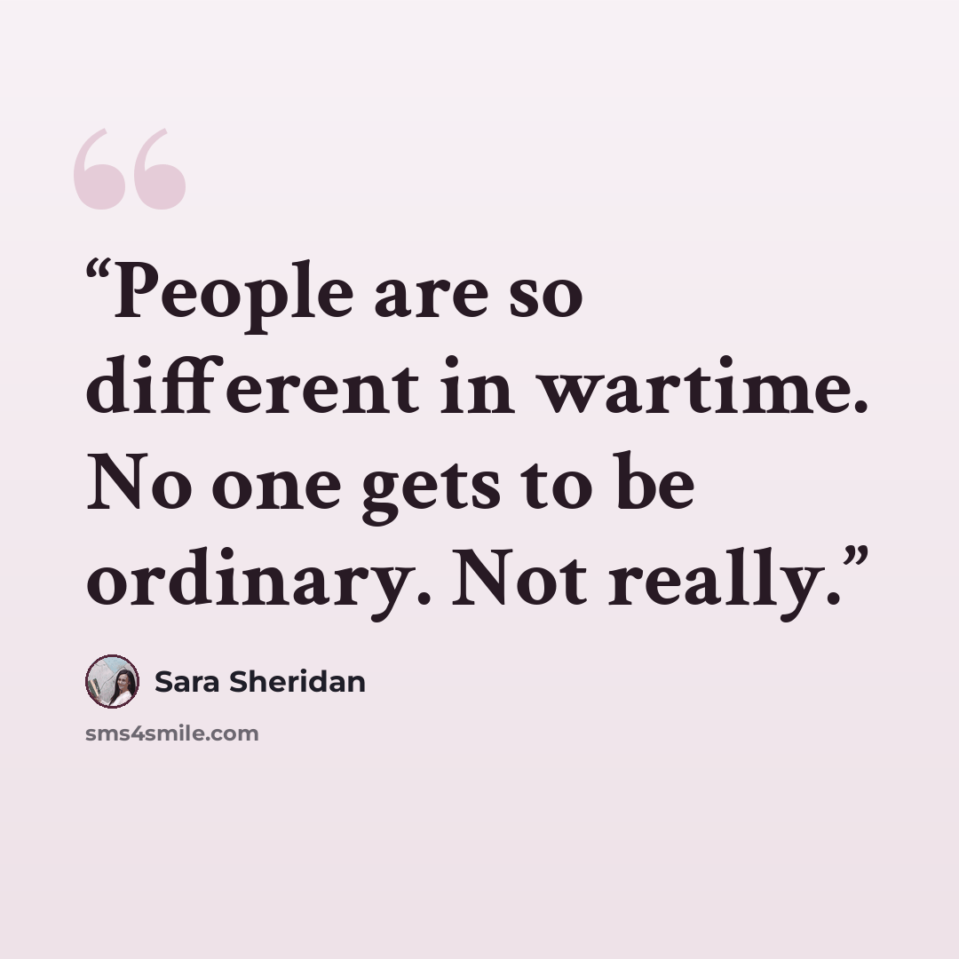 “People are so different in wartime. No one gets to be ordinary. Not really.” quote by Sara Sheridan