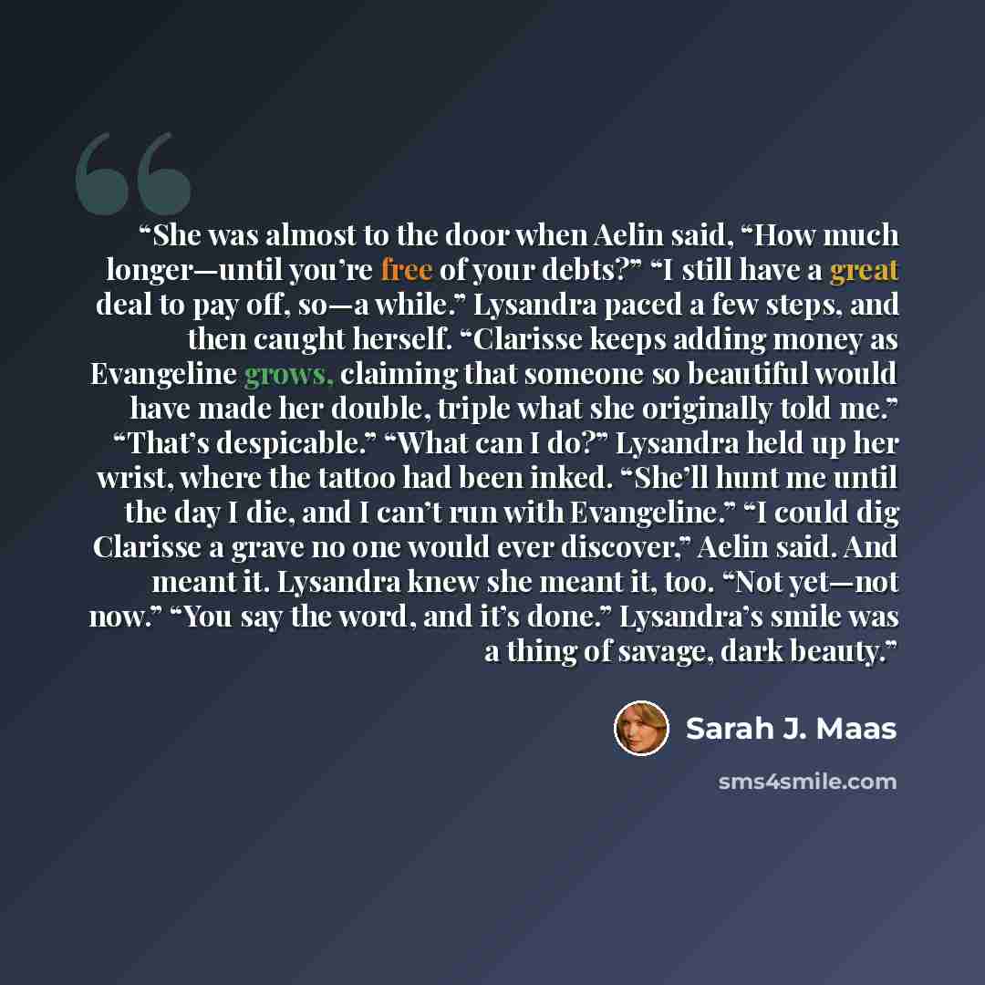 “She was almost to the door when Aelin said, “How much longer—until you’re free of your debts?” “I still have a great deal to pay off, so—a while.” Lysandra paced a few steps, and then caught herself. “Clarisse keeps adding money as Evangeline grows, claiming that someone so beautiful would have…” quote by Sarah J. Maas