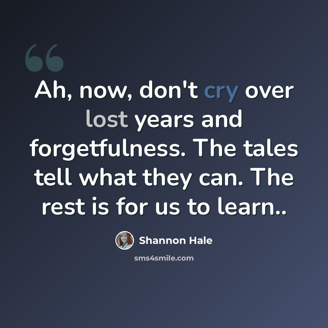 “Ah, now, don't cry over lost years and forgetfulness. The tales tell what they can. The rest is for us to learn..” quote by Shannon Hale