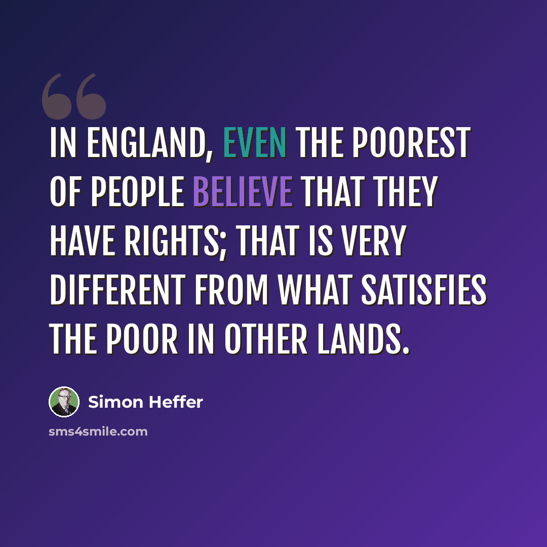 “In England, even the poorest of people believe that they have rights; that is very different from what satisfies the poor in other lands.” quote by Simon Heffer