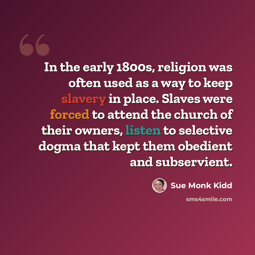 “In the early 1800s, religion was often used as a way to keep slavery in place. Slaves were forced to attend the church of their owners, listen to selective dogma that kept them obedient and subservient.” quote by Sue Monk Kidd