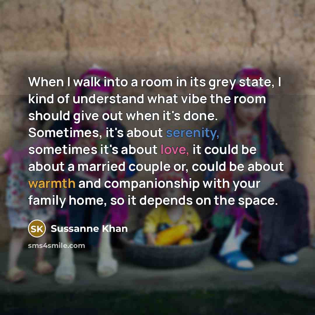“When I walk into a room in its grey state, I kind of understand what vibe the room should give out when it's done. Sometimes, it's about serenity, sometimes it's about love, it could be about a married couple or, could be about warmth and companionship with your family home, so it depends on the…” quote by Sussanne Khan