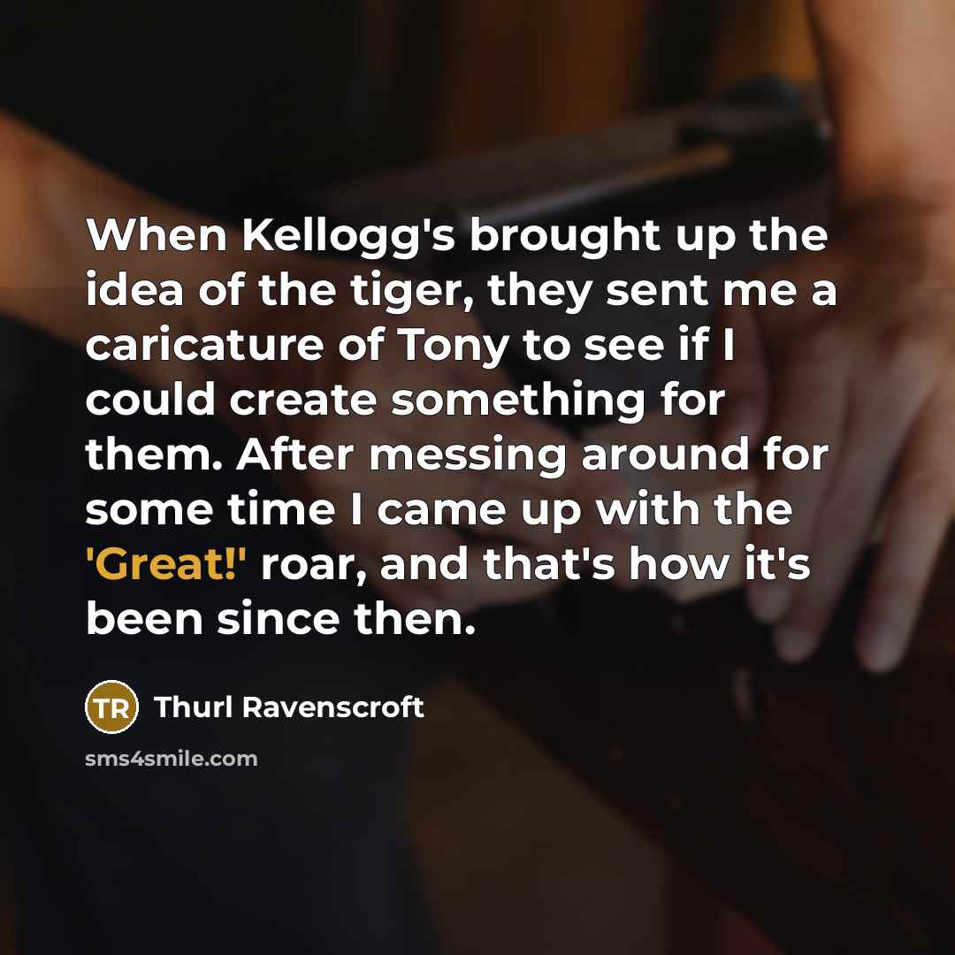 “When Kellogg's brought up the idea of the tiger, they sent me a caricature of Tony to see if I could create something for them. After messing around for some time I came up with the 'Great!' roar, and that's how it's been since then.” quote by Thurl Ravenscroft