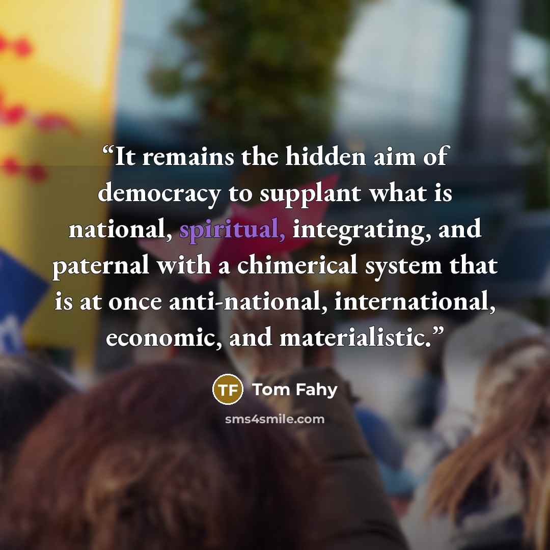 “It remains the hidden aim of democracy to supplant what is national, spiritual, integrating, and paternal with a chimerical system that is at once anti-national, international, economic, and materialistic.” quote by Tom Fahy