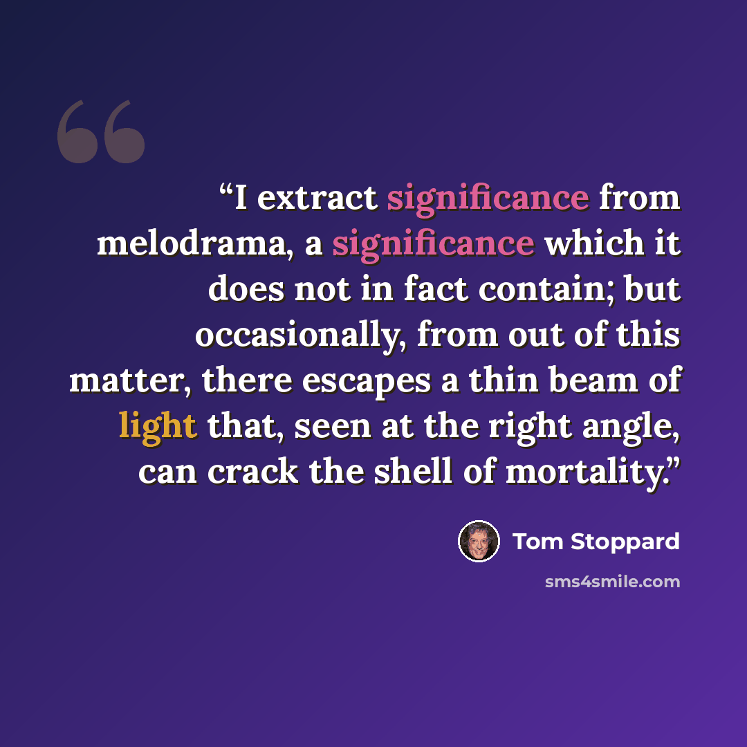 “I extract significance from melodrama, a significance which it does not in fact contain; but occasionally, from out of this matter, there escapes a thin beam of light that, seen at the right angle, can crack the shell of mortality.” quote by Tom Stoppard