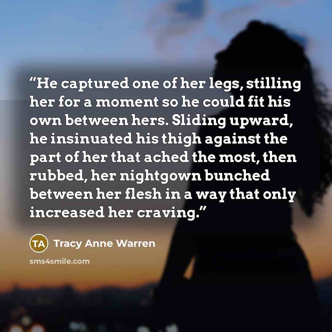 “He captured one of her legs, stilling her for a moment so he could fit his own between hers. Sliding upward, he insinuated his thigh against the part of her that ached the most, then rubbed, her nightgown bunched between her flesh in a way that only increased her craving.” quote by Tracy Anne Warren
