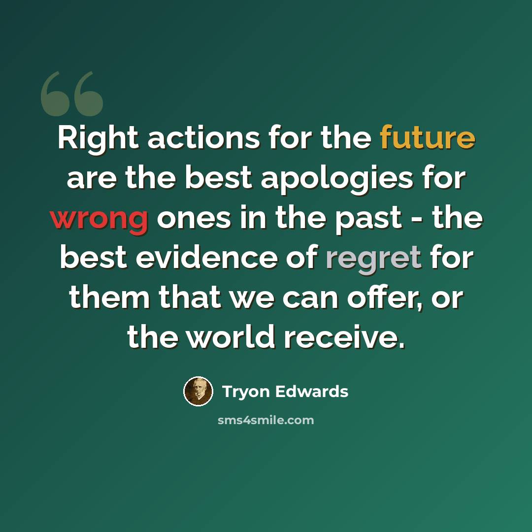 “Right actions for the future are the best apologies for wrong ones in the past - the best evidence of regret for them that we can offer, or the world receive.” quote by Tryon Edwards