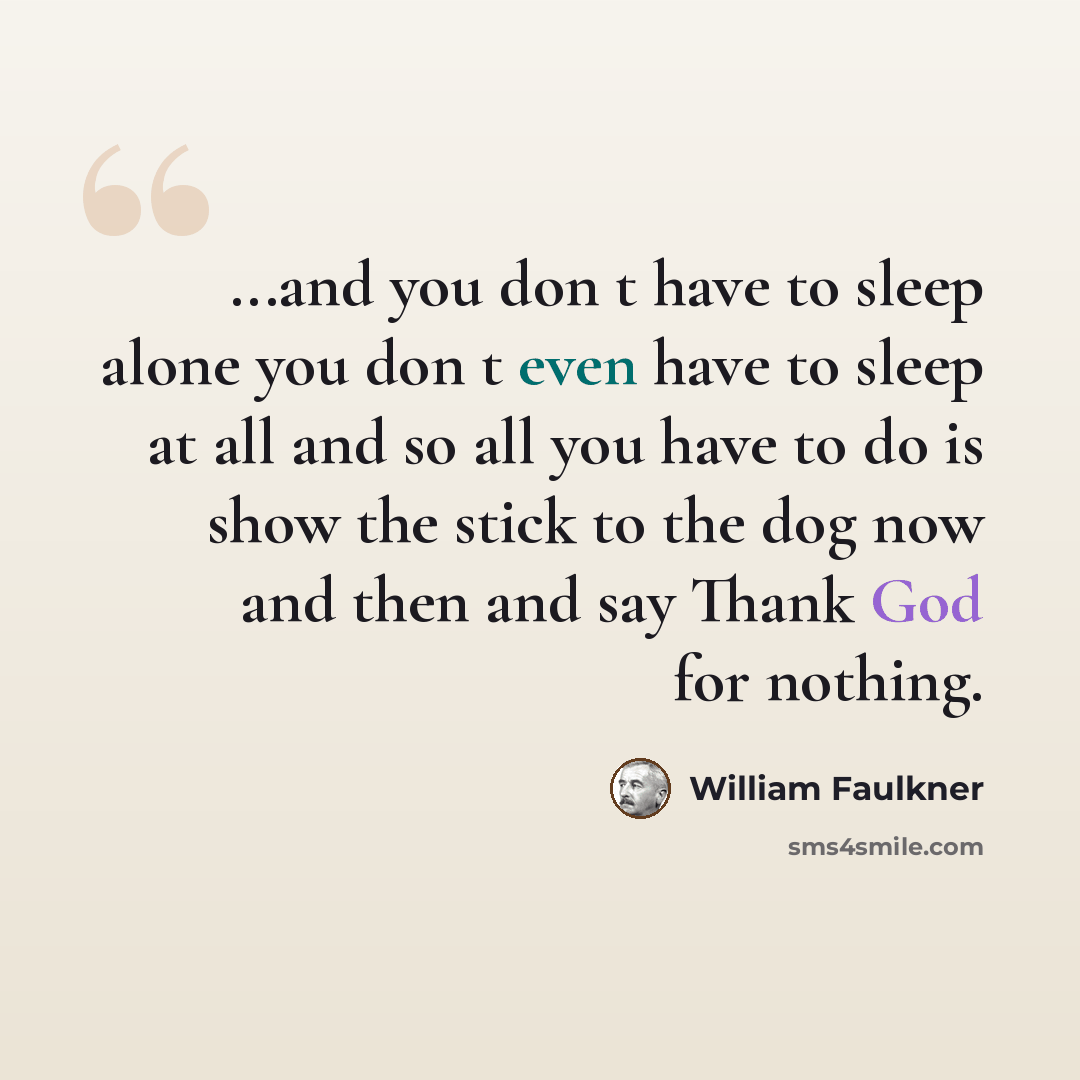 “...and you don t have to sleep alone you don t even have to sleep at all and so all you have to do is show the stick to the dog now and then and say Thank God for nothing.” quote by William Faulkner