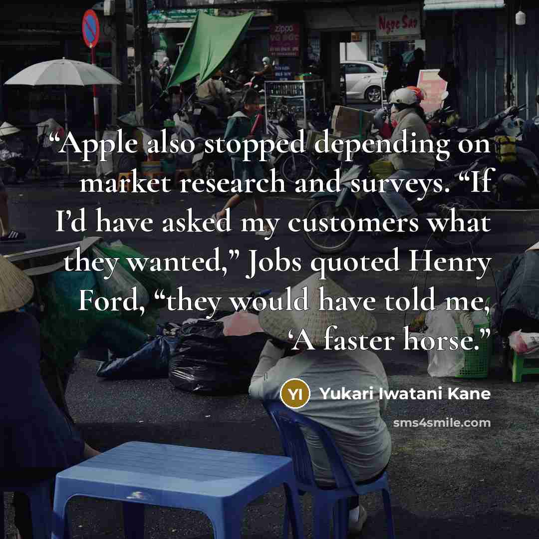 “Apple also stopped depending on market research and surveys. “If I’d have asked my customers what they wanted,” Jobs quoted Henry Ford, “they would have told me, ‘A faster horse.” quote by Yukari Iwatani Kane
