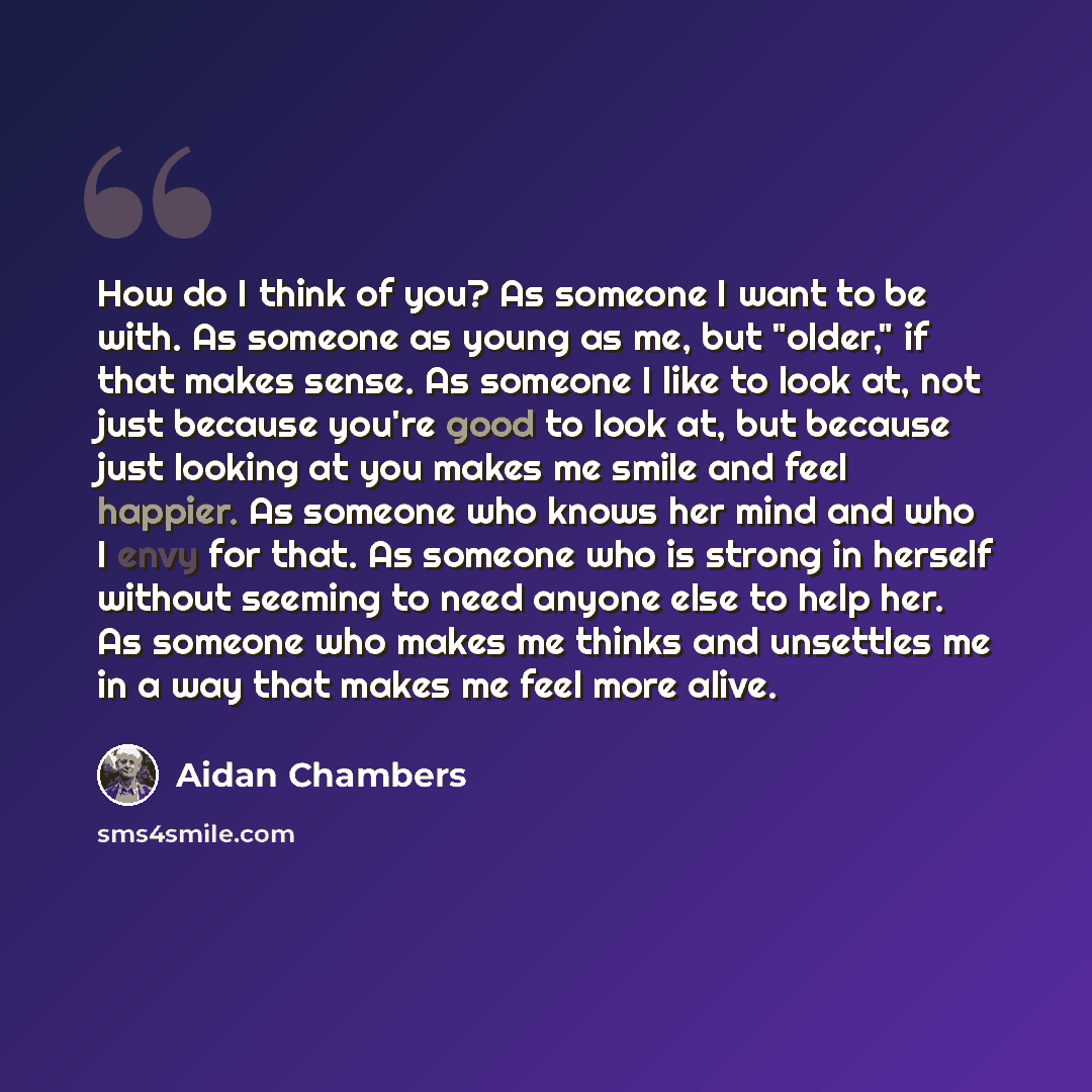 “How do I think of you? As someone I want to be with. As someone as young as me, but "older," if that makes sense. As someone I like to look at, not just because you're good to look at, but because just looking at you makes me smile and feel happier. As someone who knows her mind and who I envy for…” quote by Aidan Chambers