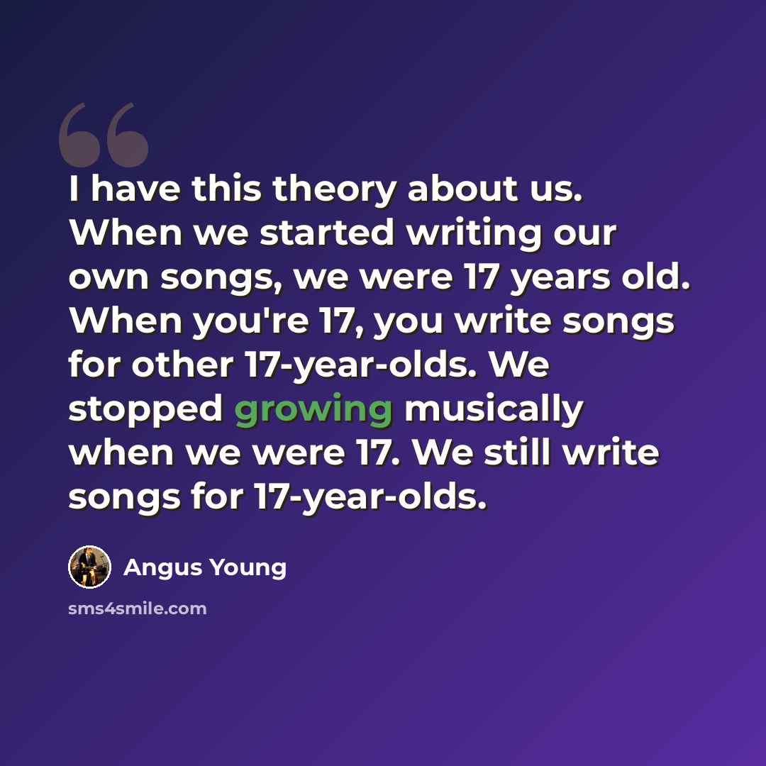 “I have this theory about us. When we started writing our own songs, we were 17 years old. When you're 17, you write songs for other 17-year-olds. We stopped growing musically when we were 17. We still write songs for 17-year-olds.” quote by Angus Young