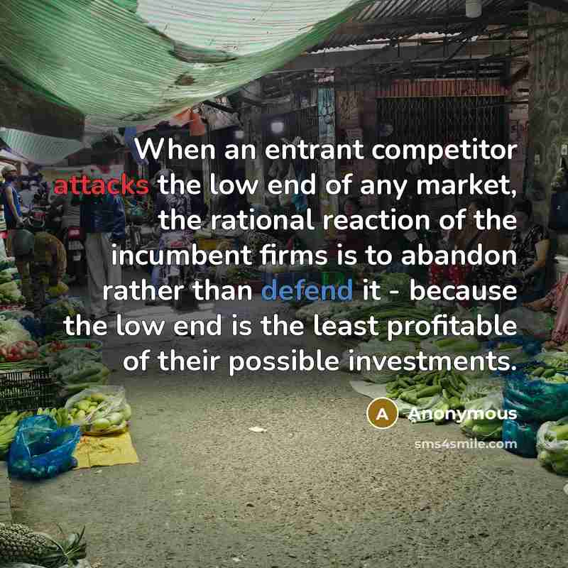 “When an entrant competitor attacks the low end of any market, the rational reaction of the incumbent firms is to abandon rather than defend it - because the low end is the least profitable of their possible investments.” quote by Anonymous