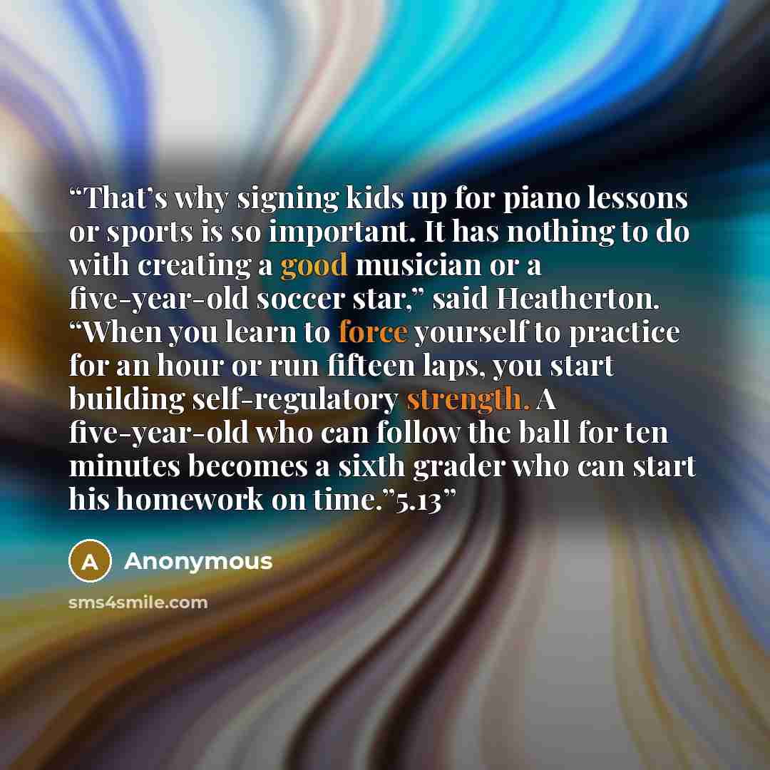 “That’s why signing kids up for piano lessons or sports is so important. It has nothing to do with creating a good musician or a five-year-old soccer star,” said Heatherton. “When you learn to force yourself to practice for an hour or run fifteen laps, you start building self-regulatory strength. A…” quote by Anonymous