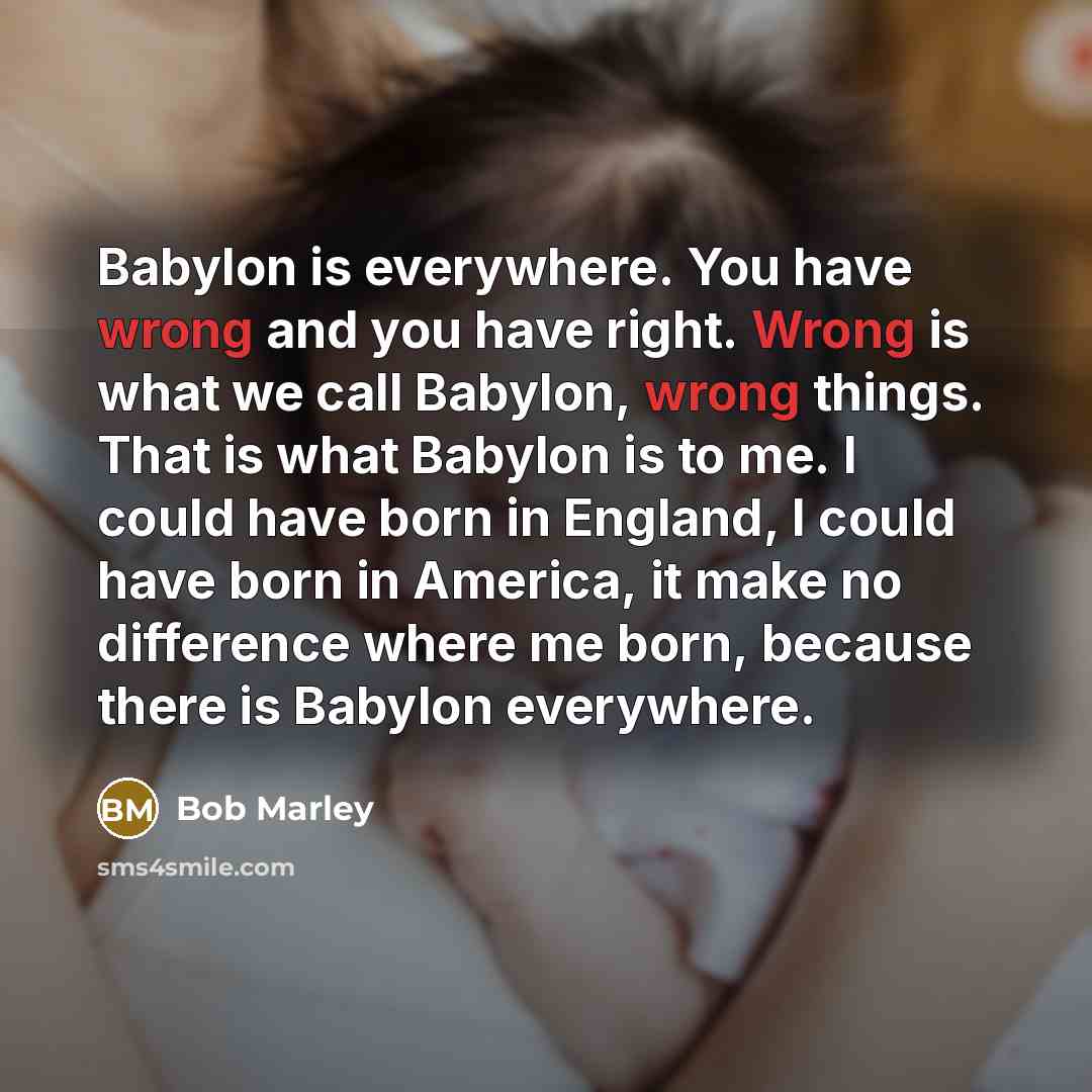 “Babylon is everywhere. You have wrong and you have right. Wrong is what we call Babylon, wrong things. That is what Babylon is to me. I could have born in England, I could have born in America, it make no difference where me born, because there is Babylon everywhere.” quote by Bob Marley