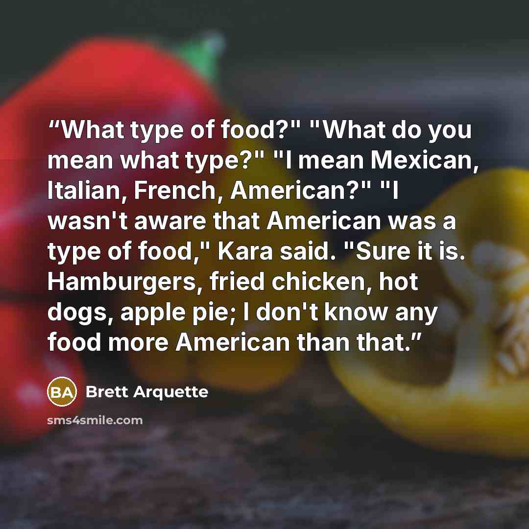 “What type of food?" "What do you mean what type?" "I mean Mexican, Italian, French, American?" "I wasn't aware that American was a type of food," Kara said. "Sure it is. Hamburgers, fried chicken, hot dogs, apple pie; I don't know any food more American than that.” quote by Brett Arquette