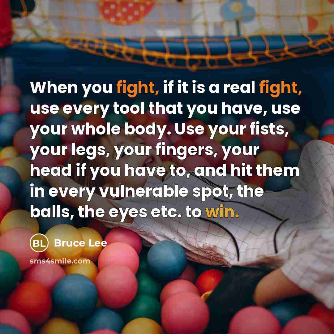 “When you fight, if it is a real fight, use every tool that you have, use your whole body. Use your fists, your legs, your fingers, your head if you have to, and hit them in every vulnerable spot, the balls, the eyes etc. to win.” quote by Bruce Lee