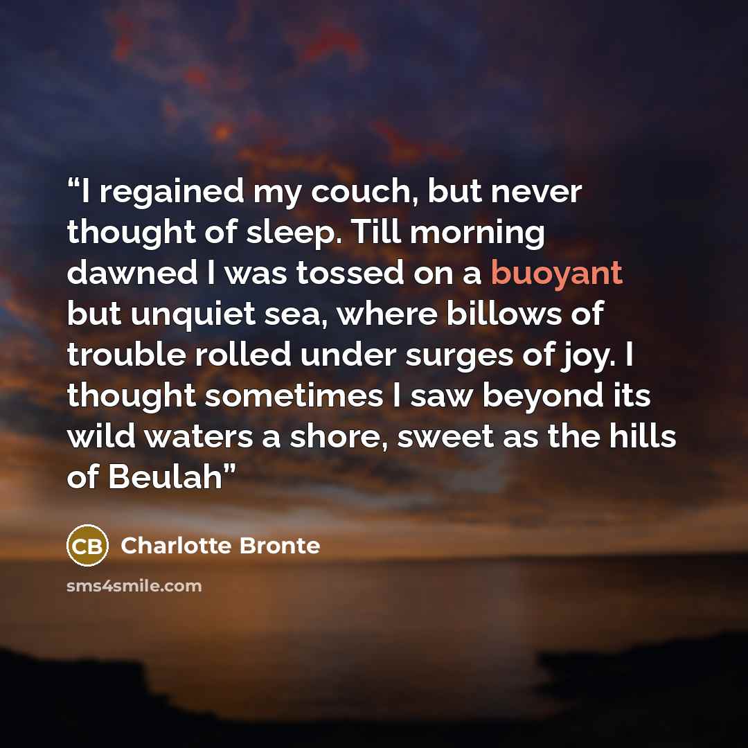 “I regained my couch, but never thought of sleep. Till morning dawned I was tossed on a buoyant but unquiet sea, where billows of trouble rolled under surges of joy. I thought sometimes I saw beyond its wild waters a shore, sweet as the hills of Beulah” quote by Charlotte Brontë