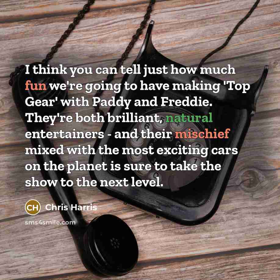 “I think you can tell just how much fun we're going to have making 'Top Gear' with Paddy and Freddie. They're both brilliant, natural entertainers - and their mischief mixed with the most exciting cars on the planet is sure to take the show to the next level.” quote by Chris Harris