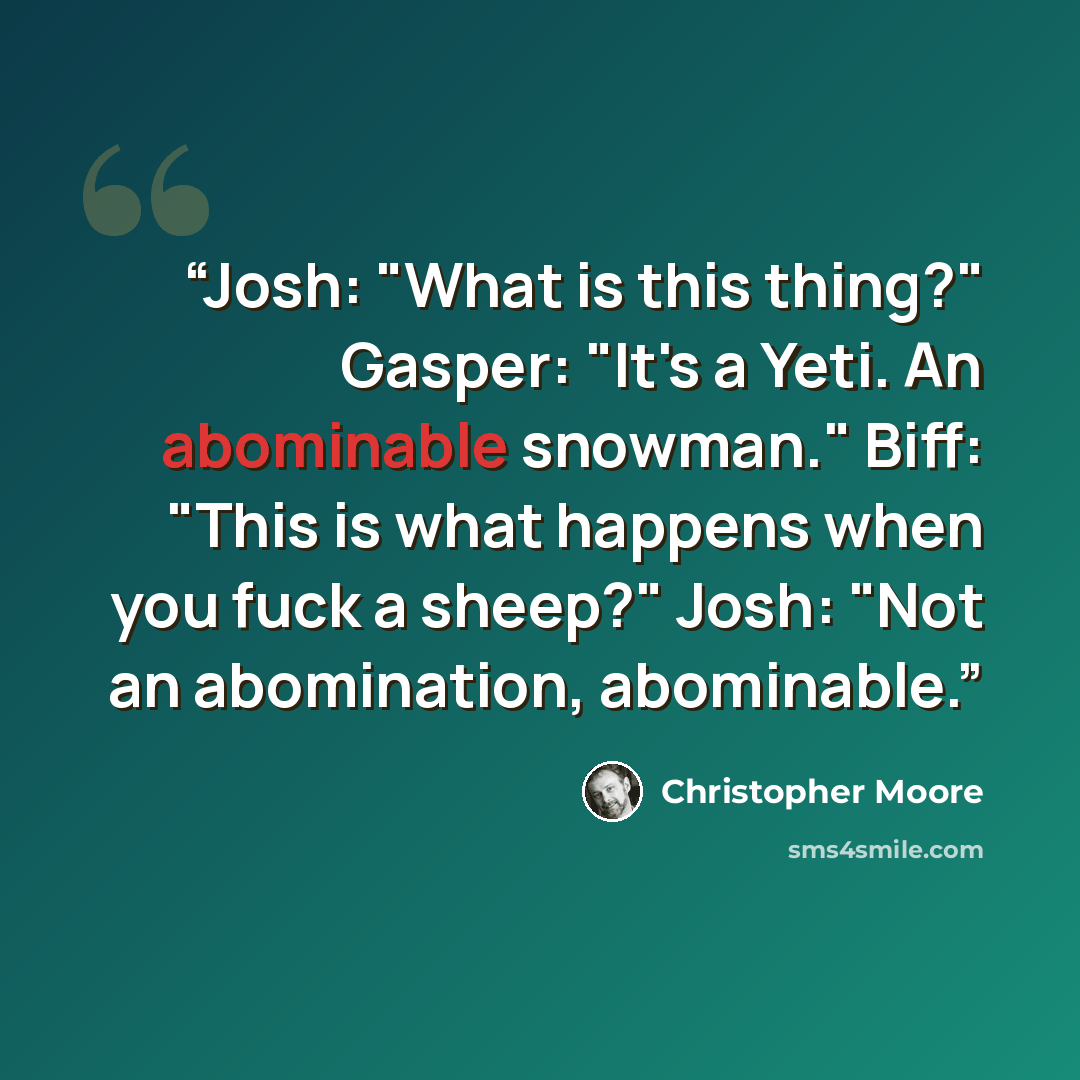“Josh: "What is this thing?" Gasper: "It's a Yeti. An abominable snowman." Biff: "This is what happens when you fuck a sheep?" Josh: "Not an abomination, abominable.” quote by Christopher Moore