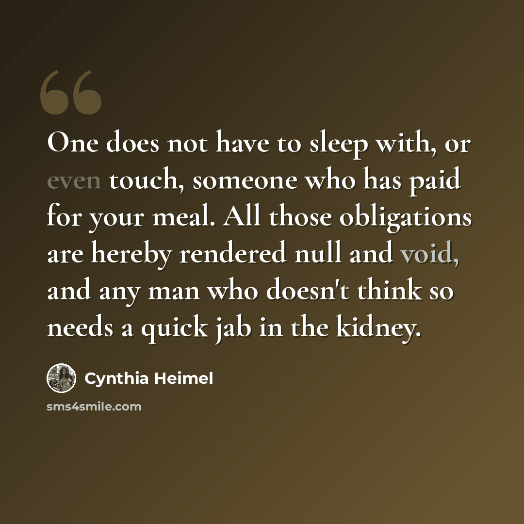 “One does not have to sleep with, or even touch, someone who has paid for your meal. All those obligations are hereby rendered null and void, and any man who doesn't think so needs a quick jab in the kidney.” quote by Cynthia Heimel