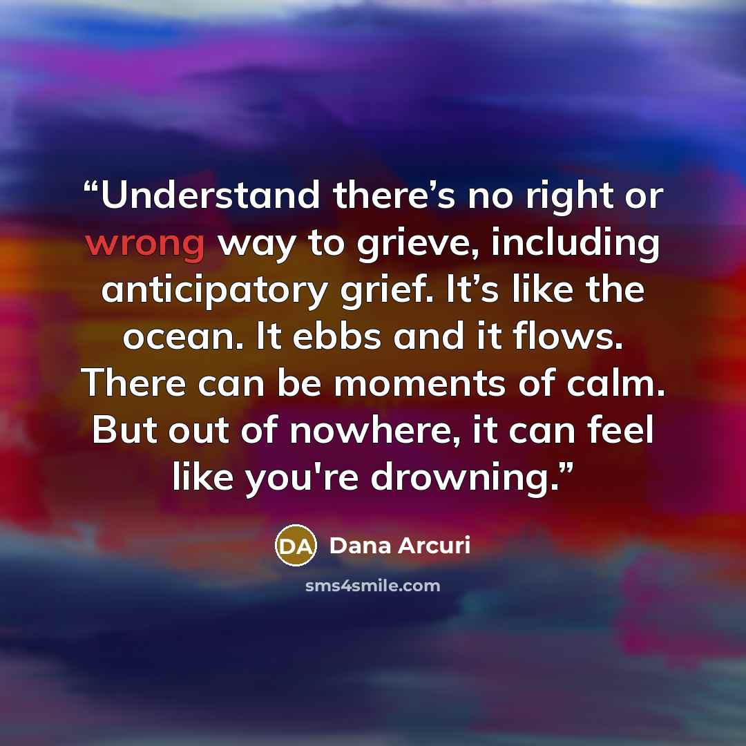“Understand there’s no right or wrong way to grieve, including anticipatory grief. It’s like the ocean. It ebbs and it flows. There can be moments of calm. But out of nowhere, it can feel like you're drowning.” quote by Dana Arcuri