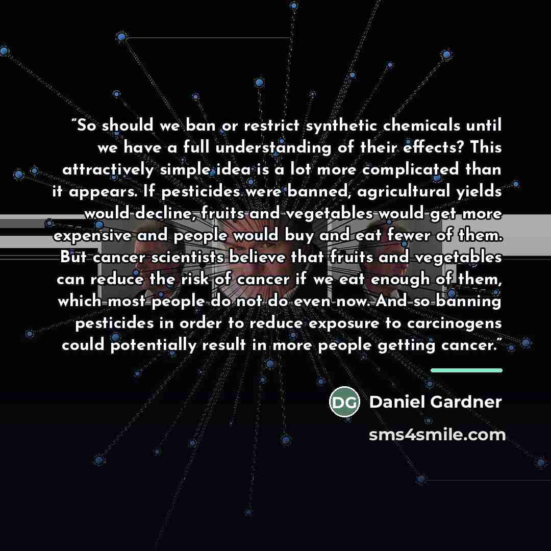 “So should we ban or restrict synthetic chemicals until we have a full understanding of their effects? This attractively simple idea is a lot more complicated than it appears. If pesticides were banned, agricultural yields would decline, fruits and vegetables would get more expensive and people…” quote by Daniel Gardner