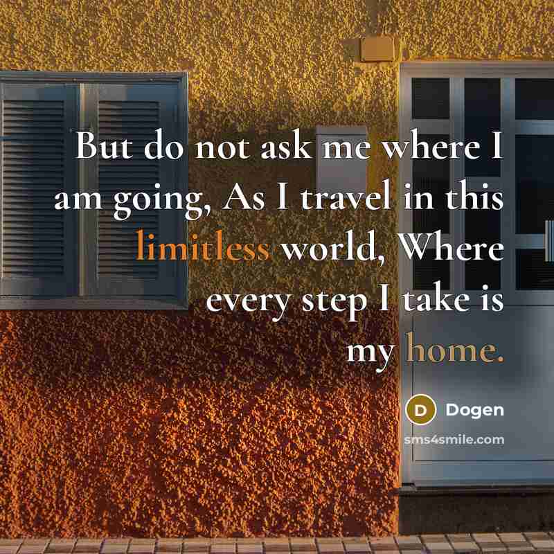 “But do not ask me where I am going, As I travel in this limitless world, Where every step I take is my home.” quote by Dogen