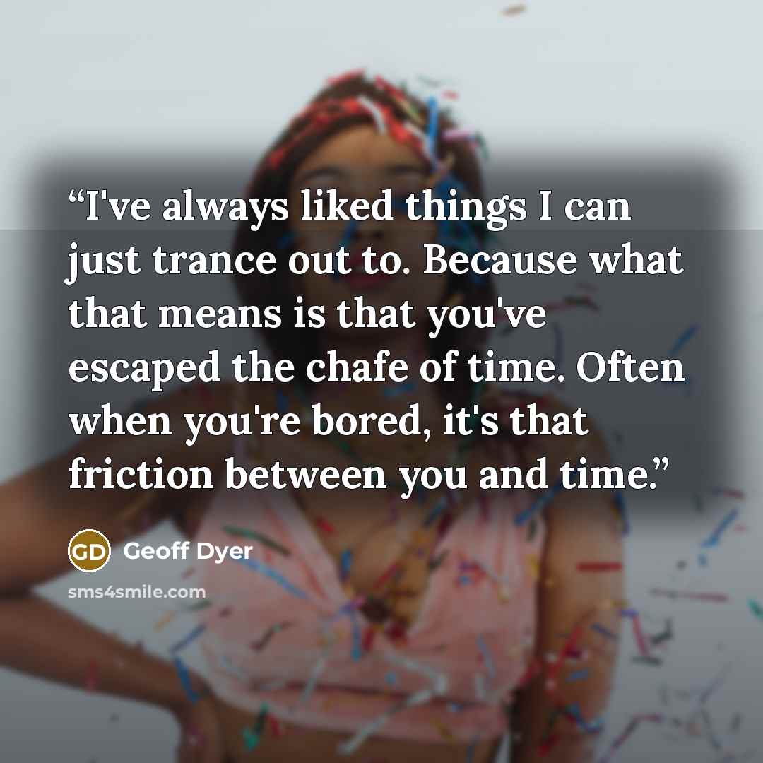 “I've always liked things I can just trance out to. Because what that means is that you've escaped the chafe of time. Often when you're bored, it's that friction between you and time.” quote by Geoff Dyer