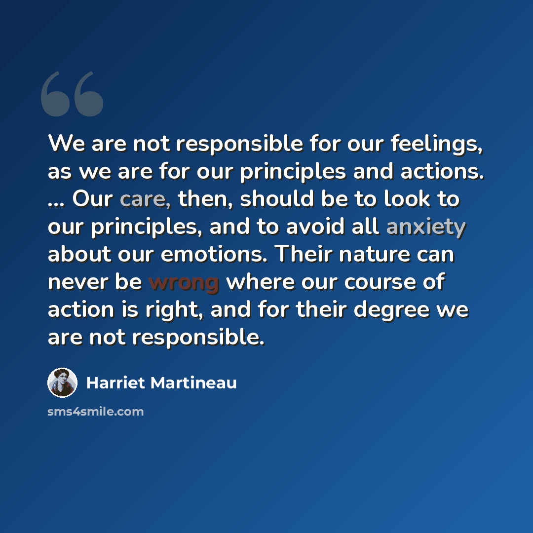 “We are not responsible for our feelings, as we are for our principles and actions. ... Our care, then, should be to look to our principles, and to avoid all anxiety about our emotions. Their nature can never be wrong where our course of action is right, and for their degree we are not responsible.” quote by Harriet Martineau