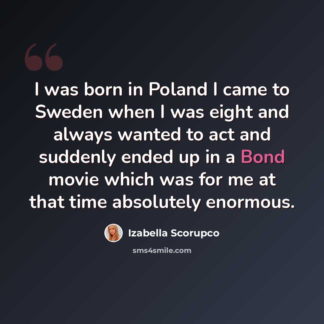 “I was born in Poland I came to Sweden when I was eight and always wanted to act and suddenly ended up in a Bond movie which was for me at that time absolutely enormous.” quote by Izabella Scorupco