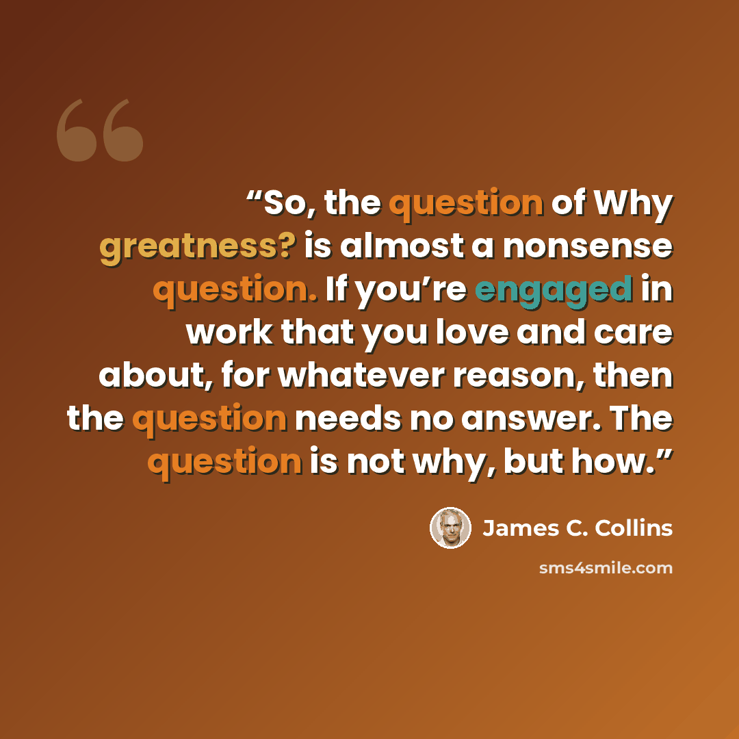 “So, the question of Why greatness? is almost a nonsense question. If you’re engaged in work that you love and care about, for whatever reason, then the question needs no answer. The question is not why, but how.” quote by James C. Collins