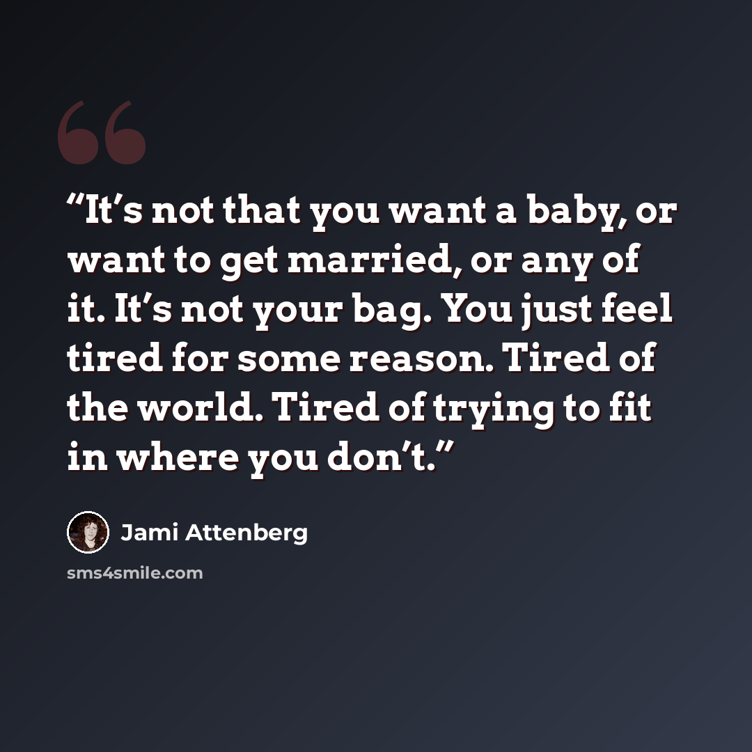 “It’s not that you want a baby, or want to get married, or any of it. It’s not your bag. You just feel tired for some reason. Tired of the world. Tired of trying to fit in where you don’t.” quote by Jami Attenberg