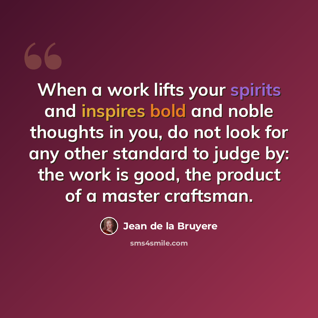 “When a work lifts your spirits and inspires bold and noble thoughts in you, do not look for any other standard to judge by: the work is good, the product of a master craftsman.” quote by Jean de la Bruyere