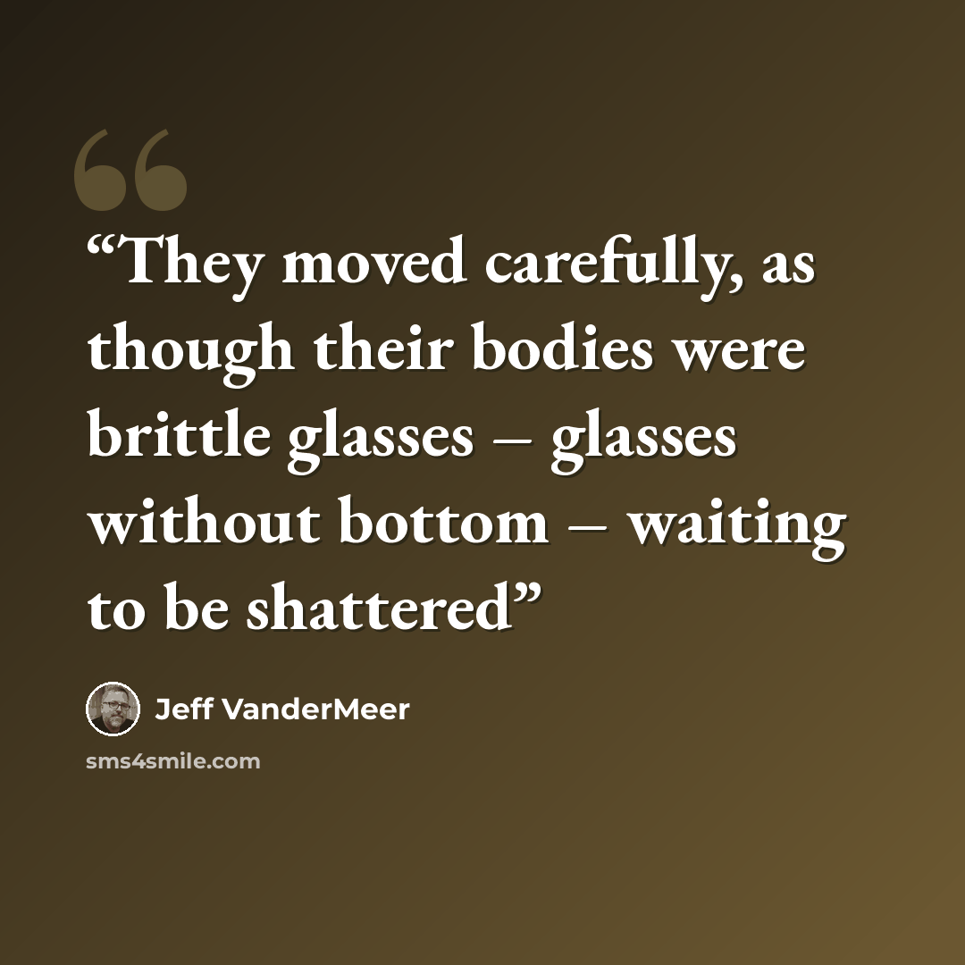 “They moved carefully, as though their bodies were brittle glasses – glasses without bottom – waiting to be shattered” quote by Jeff VanderMeer
