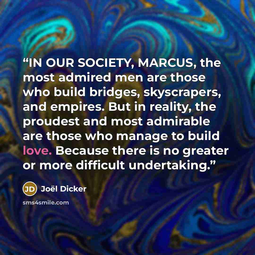 “IN OUR SOCIETY, MARCUS, the most admired men are those who build bridges, skyscrapers, and empires. But in reality, the proudest and most admirable are those who manage to build love. Because there is no greater or more difficult undertaking.” quote by Joël Dicker