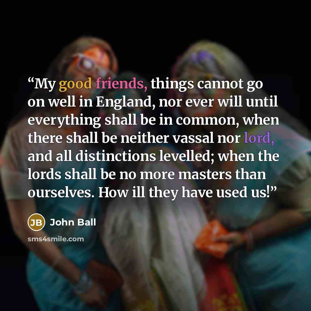 “My good friends, things cannot go on well in England, nor ever will until everything shall be in common, when there shall be neither vassal nor lord, and all distinctions levelled; when the lords shall be no more masters than ourselves. How ill they have used us!” quote by John Ball