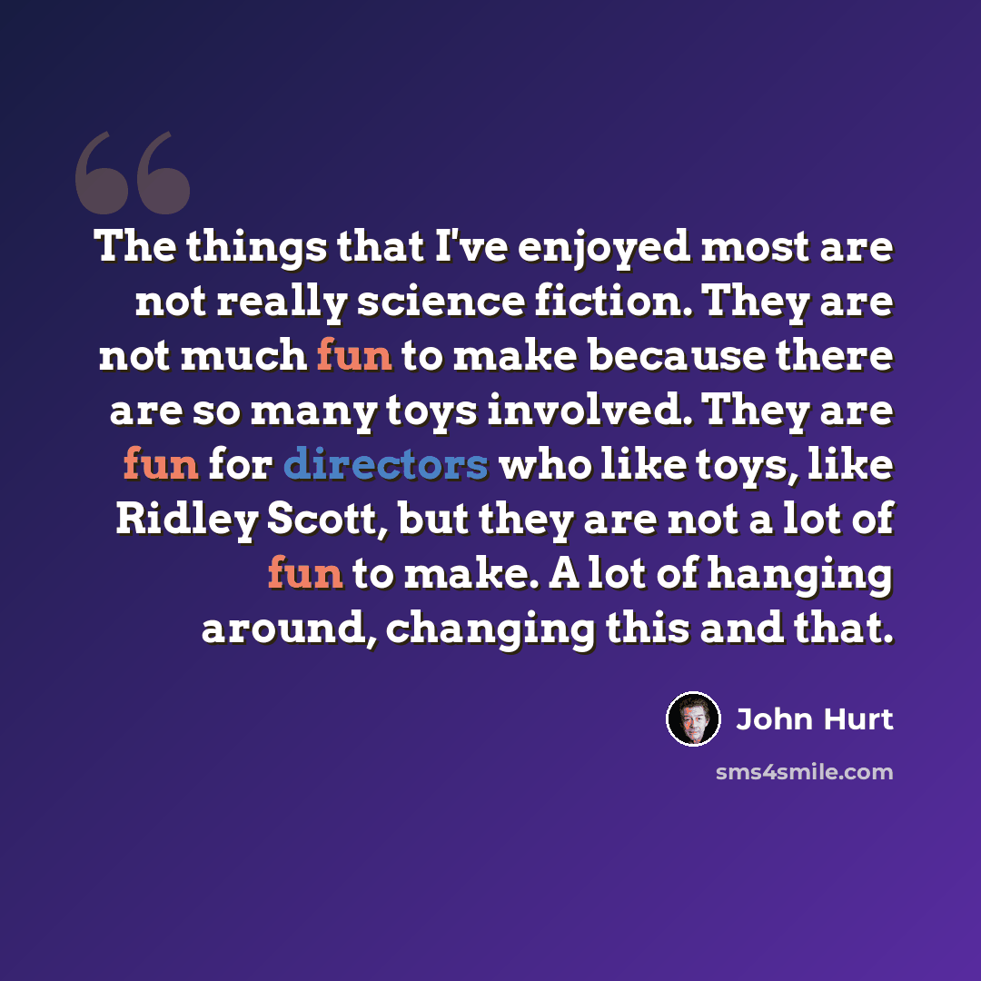 “The things that I've enjoyed most are not really science fiction. They are not much fun to make because there are so many toys involved. They are fun for directors who like toys, like Ridley Scott, but they are not a lot of fun to make. A lot of hanging around, changing this and that.” quote by John Hurt