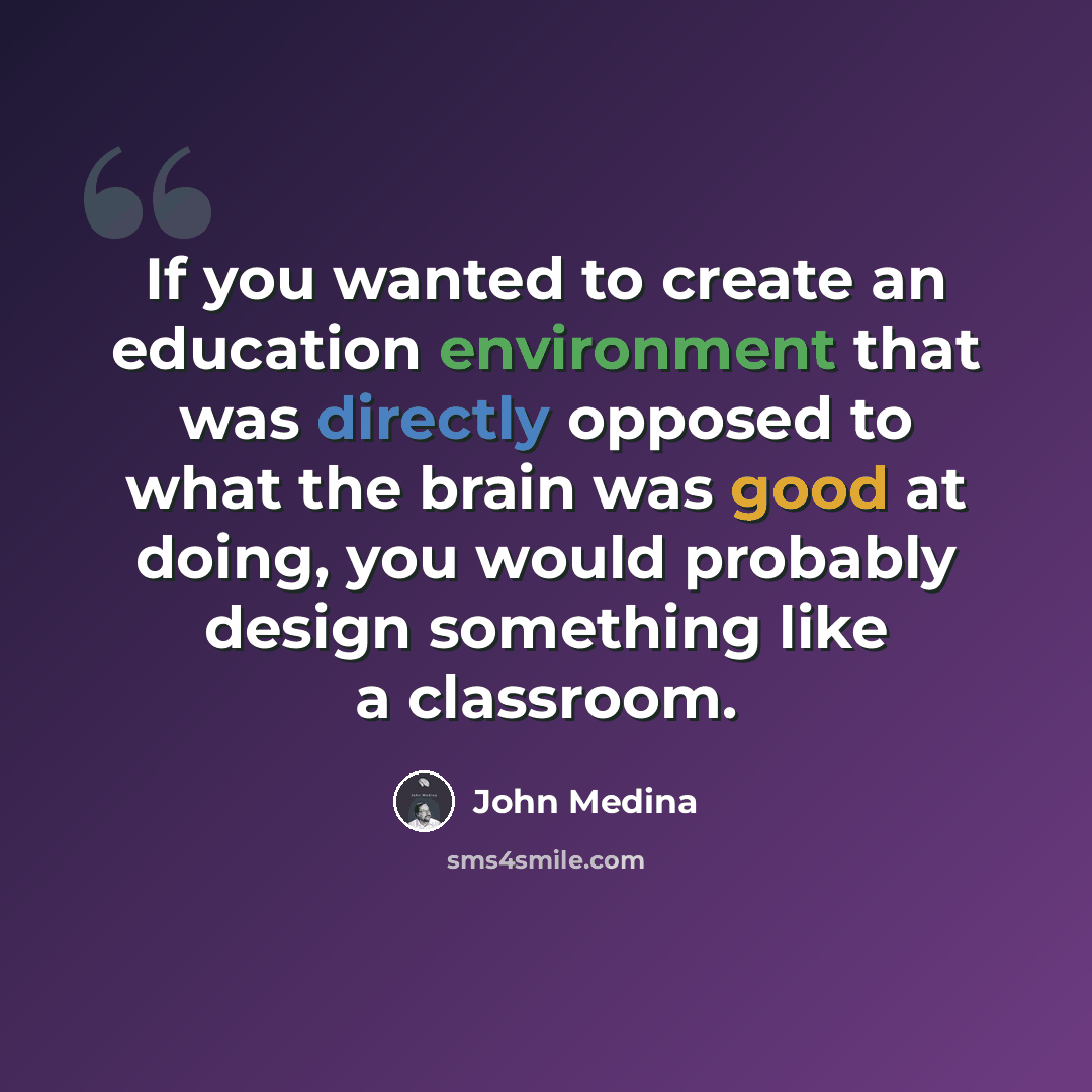 “If you wanted to create an education environment that was directly opposed to what the brain was good at doing, you would probably design something like a classroom.” quote by John Medina