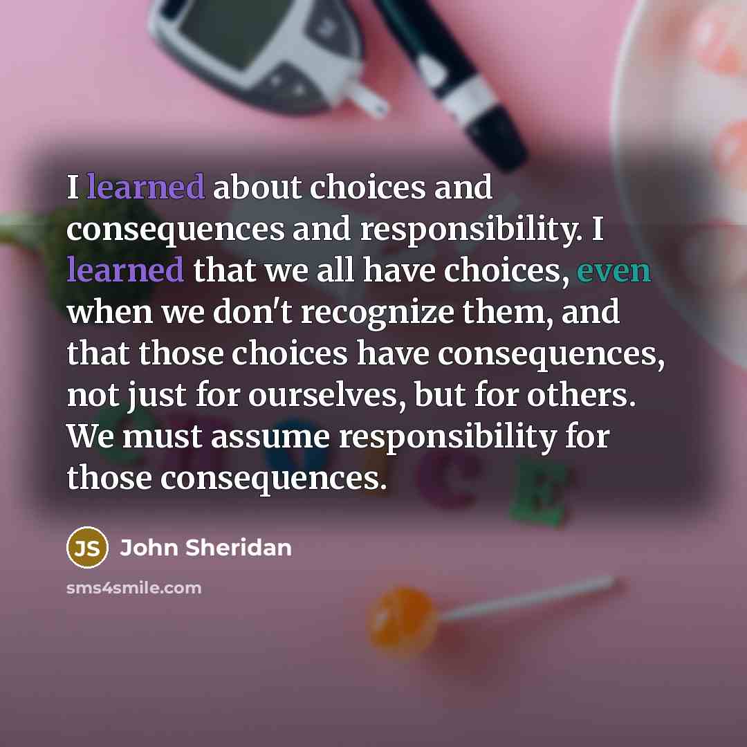 “I learned about choices and consequences and responsibility. I learned that we all have choices, even when we don't recognize them, and that those choices have consequences, not just for ourselves, but for others. We must assume responsibility for those consequences.” quote by John Sheridan