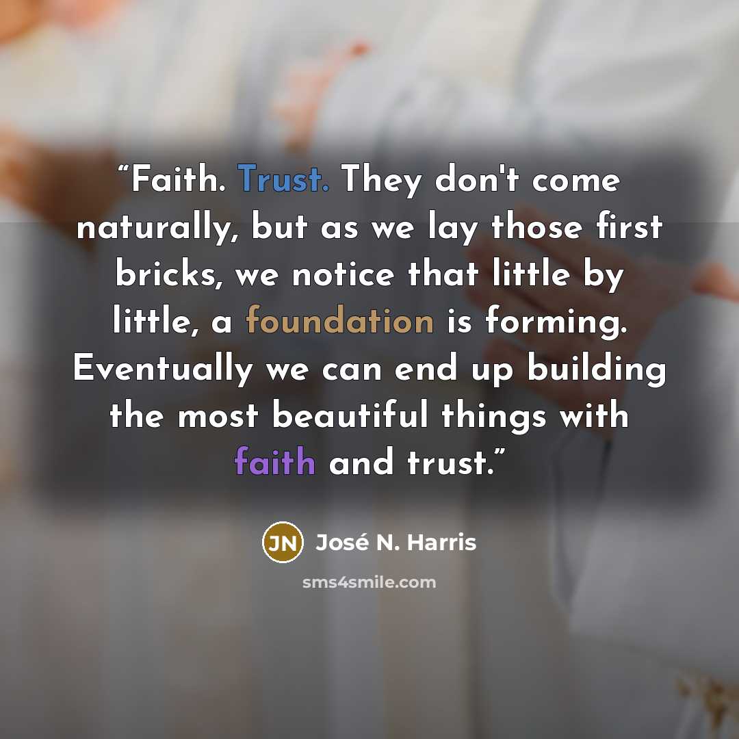 “Faith. Trust. They don't come naturally, but as we lay those first bricks, we notice that little by little, a foundation is forming. Eventually we can end up building the most beautiful things with faith and trust.” quote by José N. Harris