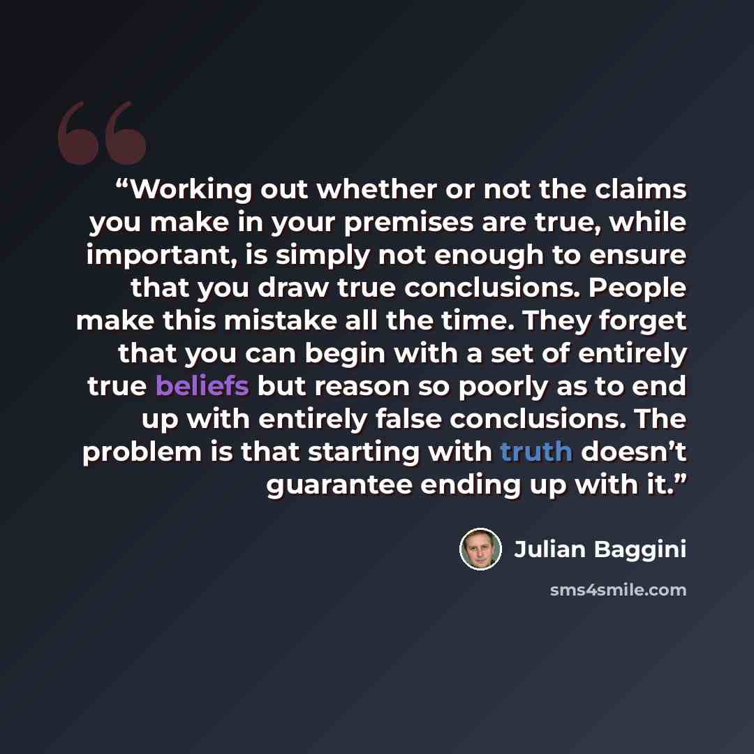 “Working out whether or not the claims you make in your premises are true, while important, is simply not enough to ensure that you draw true conclusions. People make this mistake all the time. They forget that you can begin with a set of entirely true beliefs but reason so poorly as to end up with…” quote by Julian Baggini