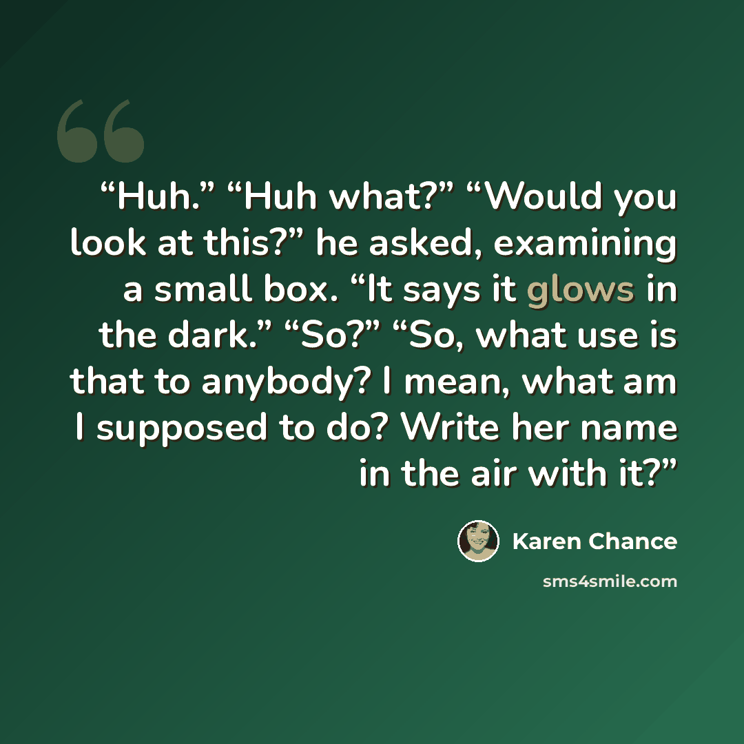 “Huh.” “Huh what?” “Would you look at this?” he asked, examining a small box. “It says it glows in the dark.” “So?” “So, what use is that to anybody? I mean, what am I supposed to do? Write her name in the air with it?” quote by Karen Chance