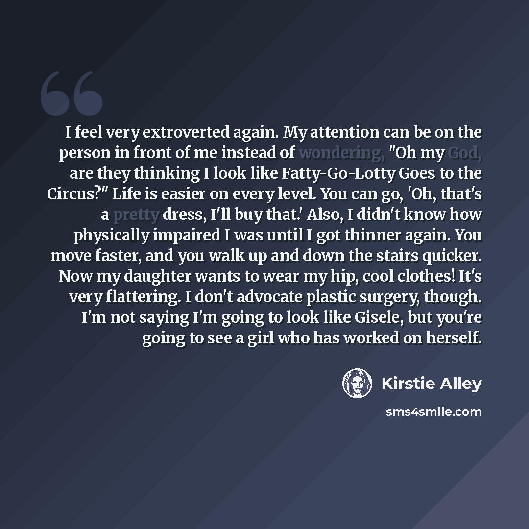 “I feel very extroverted again. My attention can be on the person in front of me instead of wondering, "Oh my God, are they thinking I look like Fatty-Go-Lotty Goes to the Circus?" Life is easier on every level. You can go, 'Oh, that's a pretty dress, I'll buy that.' Also, I didn't know how…” quote by Kirstie Alley